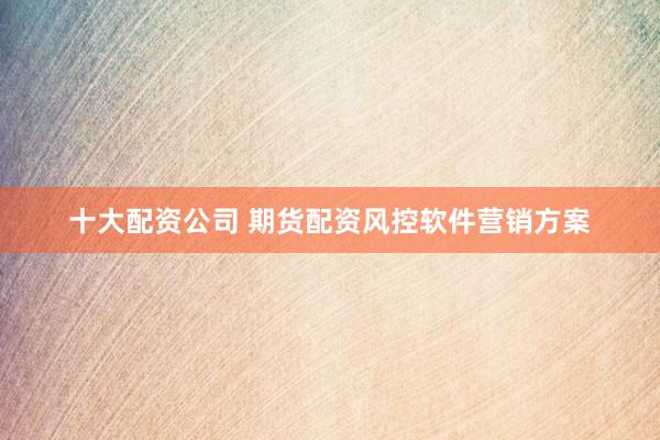 十大配资公司 期货配资风控软件营销方案