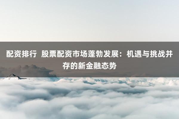 配资排行  股票配资市场蓬勃发展：机遇与挑战并存的新金融态势