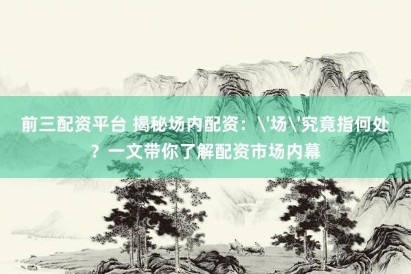 前三配资平台 揭秘场内配资：'场'究竟指何处？一文带你了解配资市场内幕