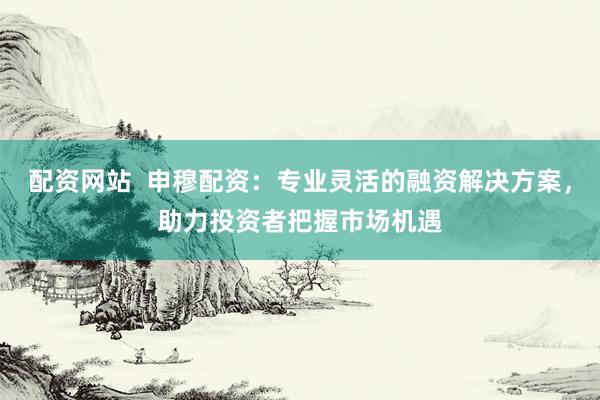 配资网站  申穆配资：专业灵活的融资解决方案，助力投资者把握市场机遇