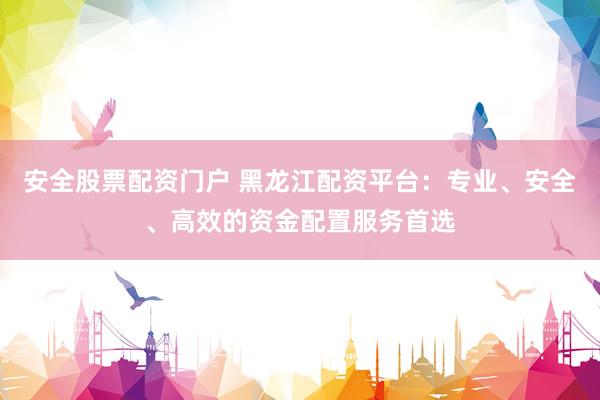安全股票配资门户 黑龙江配资平台：专业、安全、高效的资金配置服务首选