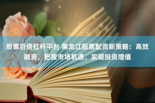 股票百倍杠杆平台 黑龙江股票配资新策略：高效融资，把握市场机遇，实现投资增值
