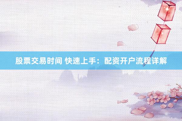 股票交易时间 快速上手：配资开户流程详解