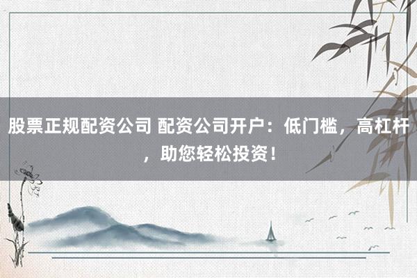 股票正规配资公司 配资公司开户：低门槛，高杠杆，助您轻松投资！