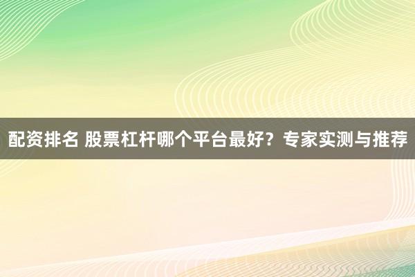 配资排名 股票杠杆哪个平台最好？专家实测与推荐