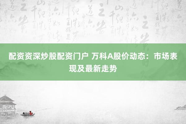 配资资深炒股配资门户 万科A股价动态：市场表现及最新走势
