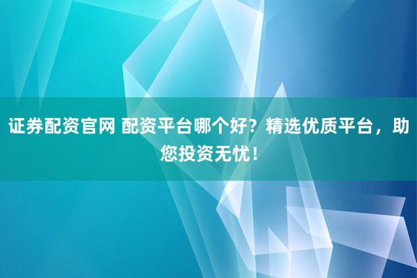 证券配资官网 配资平台哪个好？精选优质平台，助您投资无忧！