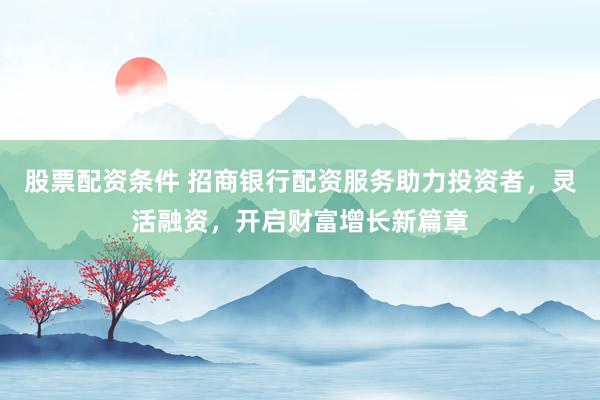 股票配资条件 招商银行配资服务助力投资者，灵活融资，开启财富增长新篇章