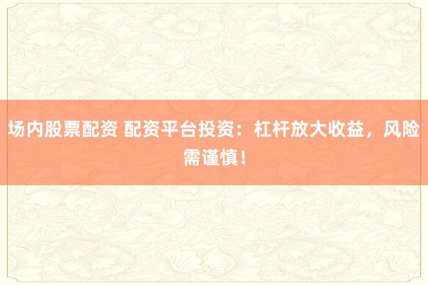场内股票配资 配资平台投资：杠杆放大收益，风险需谨慎！
