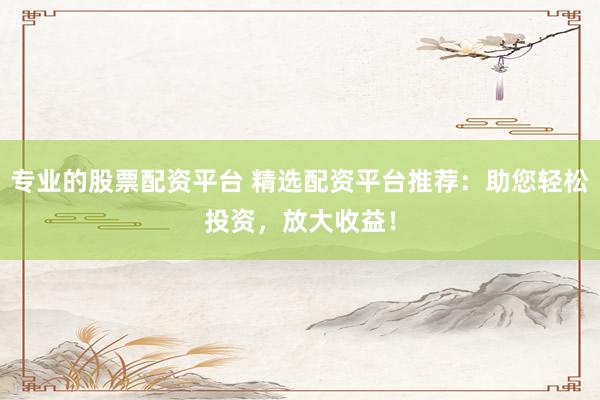 专业的股票配资平台 精选配资平台推荐：助您轻松投资，放大收益！