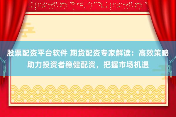 股票配资平台软件 期货配资专家解读：高效策略助力投资者稳健配资，把握市场机遇