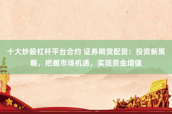 十大炒股杠杆平台合约 证券期货配资：投资新策略，把握市场机遇，实现资金增值