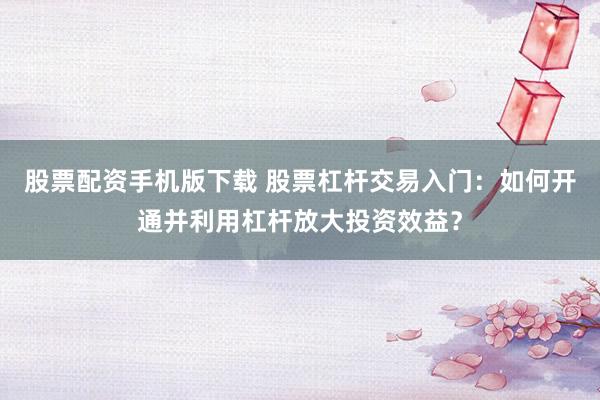 股票配资手机版下载 股票杠杆交易入门：如何开通并利用杠杆放大投资效益？