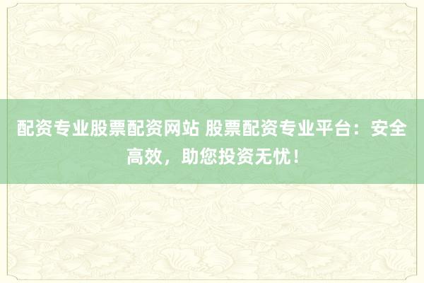 配资专业股票配资网站 股票配资专业平台：安全高效，助您投资无忧！
