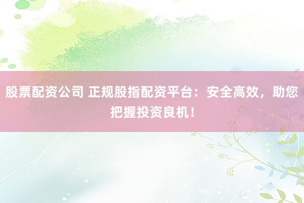 股票配资公司 正规股指配资平台：安全高效，助您把握投资良机！