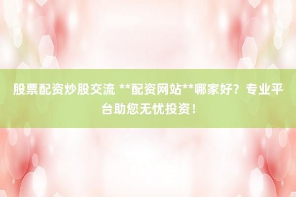 股票配资炒股交流 **配资网站**哪家好？专业平台助您无忧投资！