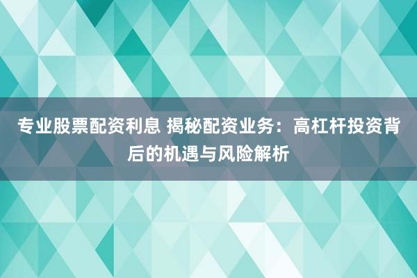 专业股票配资利息 揭秘配资业务：高杠杆投资背后的机遇与风险解析