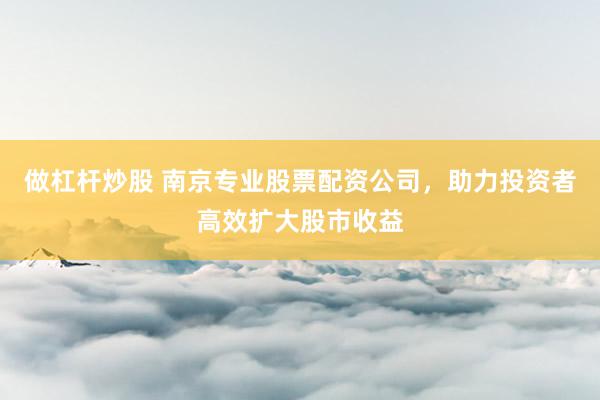 做杠杆炒股 南京专业股票配资公司，助力投资者高效扩大股市收益