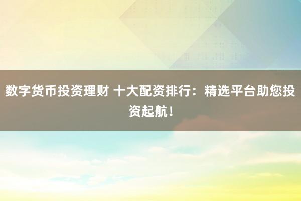 数字货币投资理财 十大配资排行：精选平台助您投资起航！