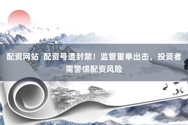 配资网站  配资号遭封禁！监管重拳出击，投资者需警惕配资风险