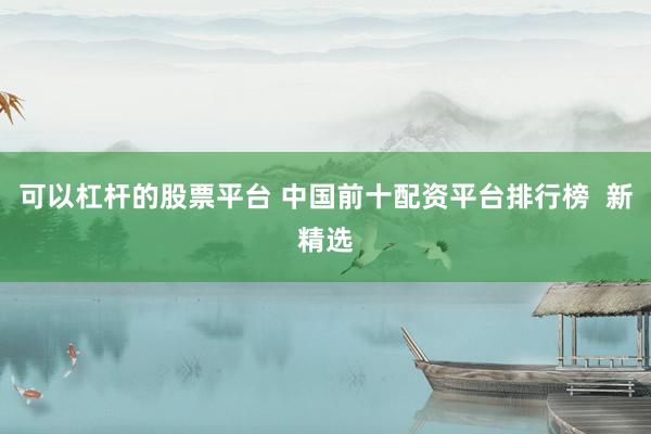 可以杠杆的股票平台 中国前十配资平台排行榜  新精选