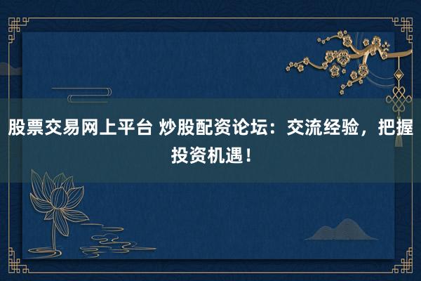 股票交易网上平台 炒股配资论坛：交流经验，把握投资机遇！