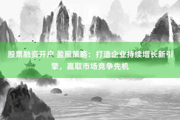 股票融资开户 盈服策略：打造企业持续增长新引擎，赢取市场竞争先机