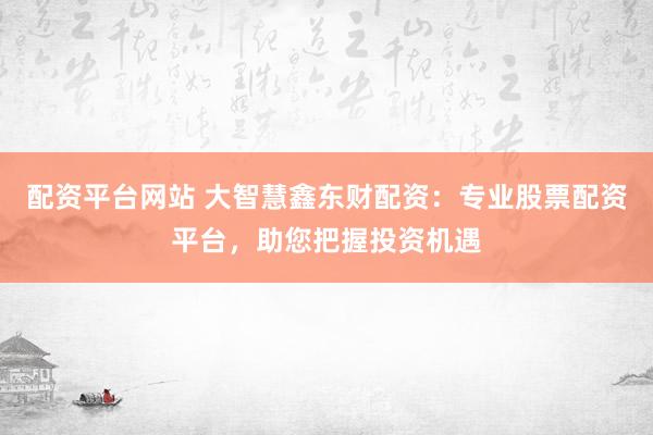 配资平台网站 大智慧鑫东财配资：专业股票配资平台，助您把握投资机遇