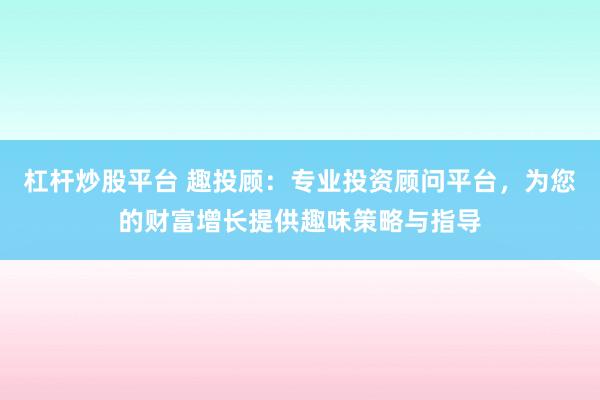 杠杆炒股平台 趣投顾：专业投资顾问平台，为您的财富增长提供趣味策略与指导
