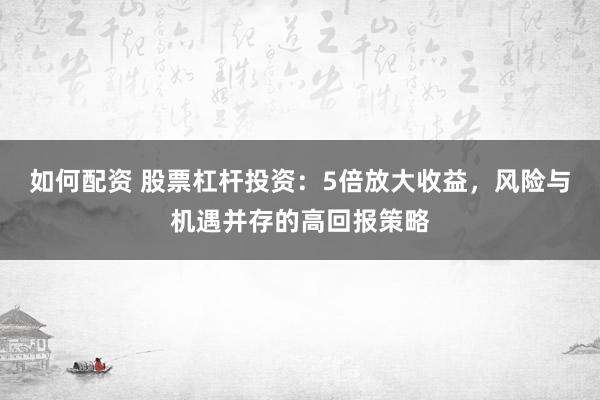 如何配资 股票杠杆投资：5倍放大收益，风险与机遇并存的高回报策略