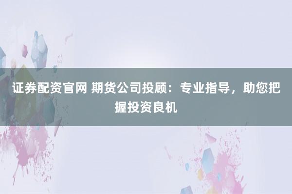 证券配资官网 期货公司投顾：专业指导，助您把握投资良机
