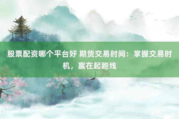 股票配资哪个平台好 期货交易时间：掌握交易时机，赢在起跑线