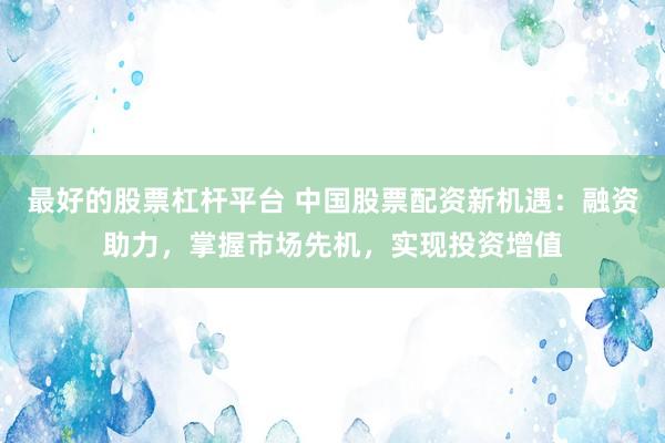 最好的股票杠杆平台 中国股票配资新机遇:融资助力,掌握市场先机,实现投资增值