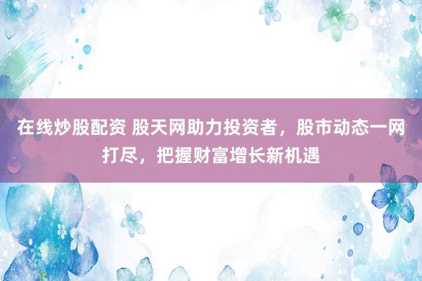 在线炒股配资 股天网助力投资者，股市动态一网打尽，把握财富增长新机遇