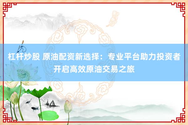 杠杆炒股 原油配资新选择：专业平台助力投资者开启高效原油交易之旅