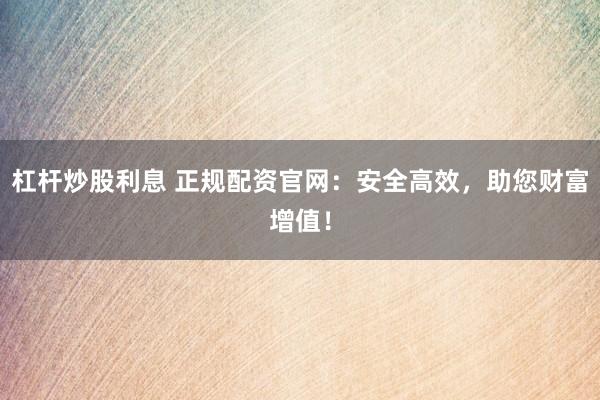 杠杆炒股利息 正规配资官网：安全高效，助您财富增值！