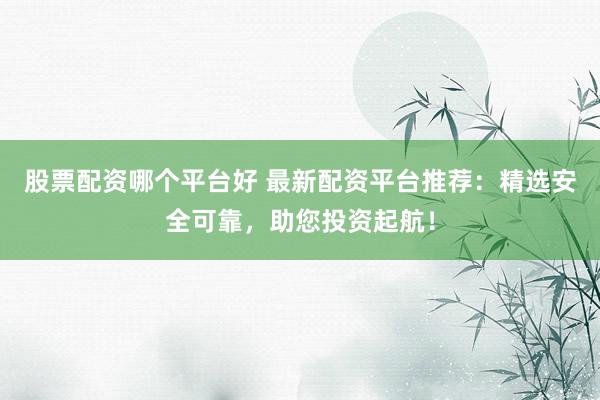 股票配资哪个平台好 最新配资平台推荐：精选安全可靠，助您投资起航！