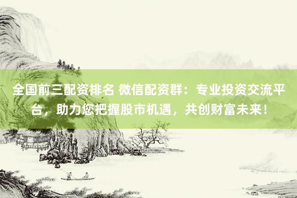全国前三配资排名 微信配资群:专业投资交流平台,助力您把握股市机遇,共创财富未来!