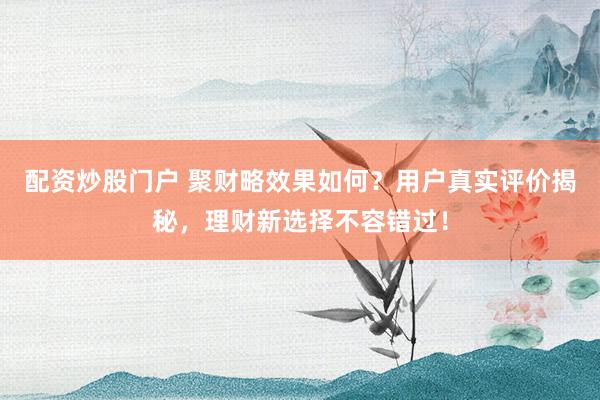 配资炒股门户 聚财略效果如何？用户真实评价揭秘，理财新选择不容错过！