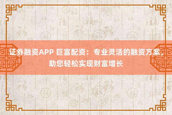 证券融资APP 巨富配资：专业灵活的融资方案，助您轻松实现财富增长